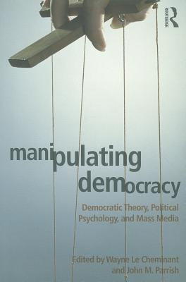 Manipulating Democracy: Democratic Theory, Political Psychology, and Mass Media - Le Cheminant, Wayne (Editor), and Parrish, John M (Editor)