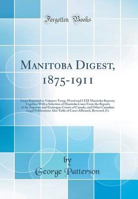 Manitoba Digest, 1875-1911: Cases Reported in Volumes Temp; Wood and I XXI Manitoba Reports; Together with a Selection of Manitoba Cases from the Reports of the Supreme and Exchequer Courts of Canada, and Other Canadian Legal Publications Also Table of CA - Patterson, George