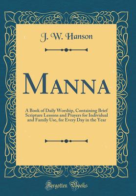 Manna: A Book of Daily Worship, Containing Brief Scripture Lessons and Prayers for Individual and Family Use, for Every Day in the Year (Classic Reprint) - Hanson, J W