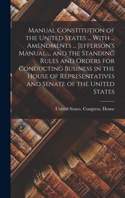 Manual Constitution of the United States ... With ... Amendments ... Jefferson's Manual ... and the Standing Rules and Orders for Conducting Business in the House of Representatives and Senate of the United States - United States Congress House (Creator)