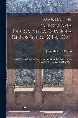 Manual De Paleografia Diplomatica Espanola De Los Siglos XII Al Xvii: Metodo Teorico-Practico Para Aprender a Leer Los Documentos Espanoles De Los Siglos XII Al Xvii. - Rivero, Jss Muoz Y