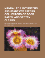 Manual for Overseers, Assistant Overseers, Collectors of Poor Rates, and Vestry Clerks: As to Their Powers, Duties, and Responsibilities