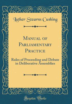 Manual of Parliamentary Practice: Rules of Proceeding and Debate in Deliberative Assemblies (Classic Reprint) - Cushing, Luther Stearns