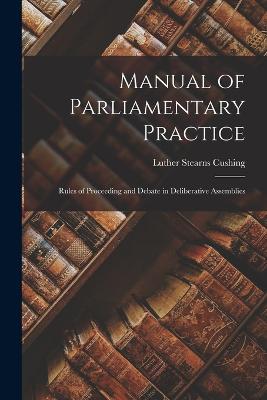 Manual of Parliamentary Practice: Rules of Proceeding and Debate in Deliberative Assemblies - Cushing, Luther Stearns