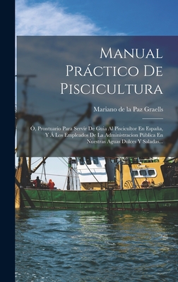 Manual Prctico de Piscicultura: ?, Prontuario Para Servir de Guia Al Piscicultor En Espaa, Y ? Los Empleados de la Administracion Pblica En Nuestras Aguas Dulces Y Saladas... - Mariano de la Paz Graells (Creator)