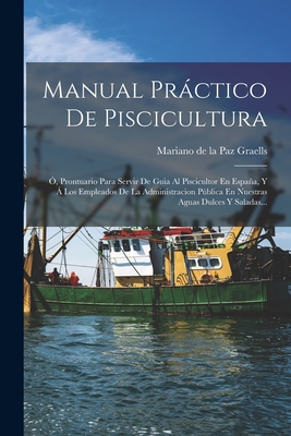 Manual Prctico De Piscicultura: , Prontuario Para Servir De Guia Al Piscicultor En Espaa, Y  Los Empleados De La Administracion Pblica En Nuestras Aguas Dulces Y Saladas... - Mariano de la Paz Graells (Creator)