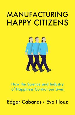 Manufacturing Happy Citizens: How the Science and Industry of Happiness Control Our Lives - Cabanas, Edgar, and Illouz, Eva