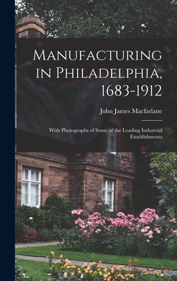 Manufacturing in Philadelphia, 1683-1912: With Photographs of Some of the Leading Industrial Establishments - MacFarlane, John James