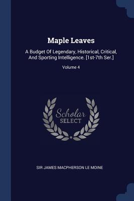 Maple Leaves: A Budget Of Legendary, Historical, Critical, And Sporting Intelligence. [1st-7th Ser.]; Volume 4 - Sir James MacPherson Le Moine (Creator)