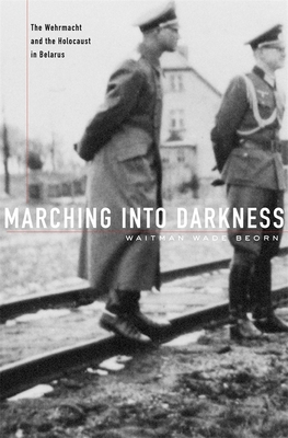 Marching Into Darkness: The Wehrmacht and the Holocaust in Belarus - Beorn, Waitman Wade
