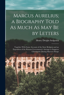Marcus Aurelius; a Biography Told As Much As May Be by Letters: Together With Some Account of the Stoic Religion and an Exposition of the Roman Government's Attempt to Suppress Christianity During Marcus's Reign - Sedgwick, Henry Dwight