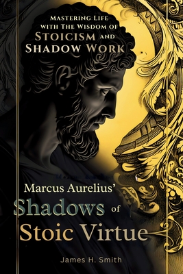 Marcus Aurelius' Shadows of Stoic Virtue: Mastering Life with The Wisdom of Stoicism and Shadow Work - Smith, James H