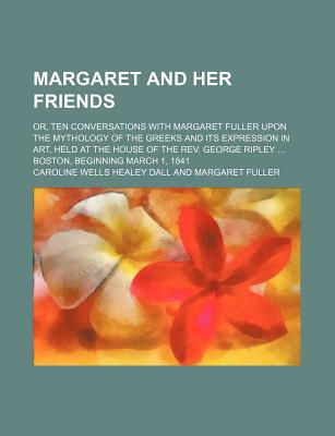 Margaret and Her Friends; Or, Ten Conversations with Margaret Fuller Upon the Mythology of the Greeks and Its Expression in Art, Held at the House of - Dall, Caroline Wells Healey