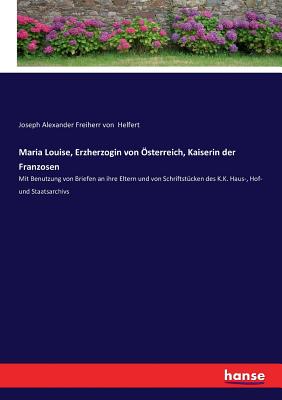 Maria Louise, Erzherzogin von ?sterreich, Kaiserin der Franzosen: Mit Benutzung von Briefen an ihre Eltern und von Schriftst?cken des K.K. Haus-, Hof- und Staatsarchivs - Helfert, Joseph Alexander Freiherr Von