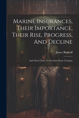 Marine Insurances, Their Importance, Their Rise, Progress, And Decline: And Their Claim To Freedom From Taxation - Bischoff, James