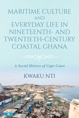 Maritime Culture and Everyday Life in Nineteenth- And Twentieth-Century Coastal Ghana: A Social History of Cape Coast - Nti, Kwaku