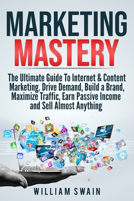 Marketing Mastery: The Ultimate Guide To Internet & Content Marketing. Drive Demand, Build a Brand, Maximize Traffic, Earn Passive Income and Sell Almost Anything (2 Book Bundle) - Swain, William