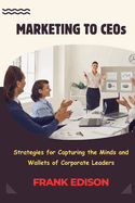 Marketing to CEOs: Strategies for Capturing the Minds and Wallets of Corporate Leaders