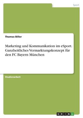 Marketing und Kommunikation im eSport. Ganzheitliches Vermarktungskonzept f?r den FC Bayern M?nchen - Biller, Thomas