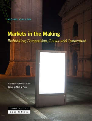 Markets in the Making: Rethinking Competition, Goods, and Innovation - Callon, Michel, and Custer, Olivia (Translated by), and Poon, Martha (Editor)