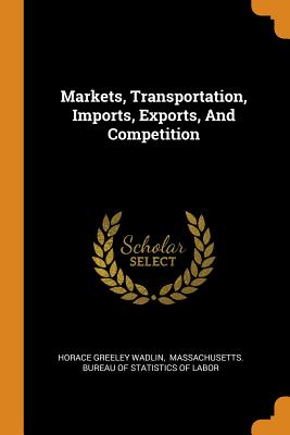 Markets, Transportation, Imports, Exports, And Competition - Wadlin, Horace Greeley, and Massachusetts Bureau of Statistics of (Creator)