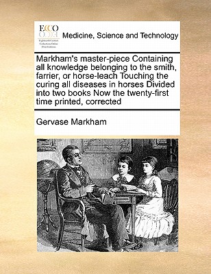 Markham's Master-Piece Containing All Knowledge Belonging to the Smith, Farrier, or Horse-Leach Touching the Curing All Diseases in Horses Divided Into Two Books Now the Twenty-First Time Printed, Corrected - Markham, Gervase