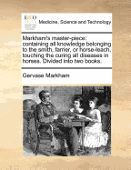 Markham's Master-Piece: Containing All Knowledge Belonging to the Smith, Farrier, or Horse-Leech; Touching the Curing of All Diseases in Horses (Classic Reprint)