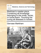 Markham's Master-Piece: Containing All Knowledge Belonging to the Smith, Farrier, or Horse-Leech; Touching the Curing of All Diseases in Horses (Classic Reprint)