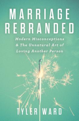 Marriage Rebranded: Modern Misconceptions & the Unnatural Art of Loving Another Person - Ward, Tyler