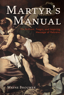 Martyr's Manual: The Brilliant, Tragic, and Inspiring Message of Hebrews