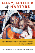 Mary, Mother of Martyrs: How Motherhood Became Self-Sacrifice in Early Christianity