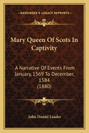 Mary Queen of Scots in Captivity: A Narrative of Events from January, 1569, to December, 1584, Whilst George Earl of Shrewsbury Was the Guardian of the Scottish Queen