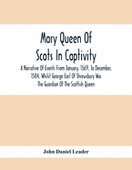 Mary Queen Of Scots In Captivity; A Narrative Of Events From January, 1569, To December, 1584, Whilst George Earl Of Shrewsbury Was The Guardian Of The Scottish Queen