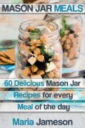 Mason Jar Meals: 60 delicious Mason Jar recipes for every meal of the day includ