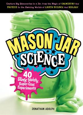 Mason Jar Science: 40 Slimy, Squishy, Super-Cool Experiments; Capture Big Discoveries in a Jar, from the Magic of Chemistry and Physics to the Amazing Worlds of Earth Science and Biology - Adolph, Jonathan