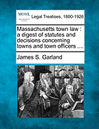 Massachusetts Town Law: A Digest of Statutes and Decisions Concerning Towns and Town Officers .... - Garland, James S