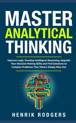 Master Analytical Thinking: Improve Logic, Develop Intelligent Reasoning, Upgrade Your Decision Making Skills and Find Solutions to Complex Problems That Others Simply Miss Out - Rodgers, Henrik