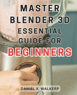 Master Blender 3D: Essential Guide for Beginners: Master the Art of Blender 3D: Unleash Your Creative Genius and Transform Your Imagination into Reality