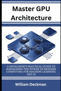 Master GPU Architecture: Developer's Practical Guide to Harnessing the Power of Modern Computing for Machine Learning and AI