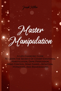 Master Manipulation: A Life-Changing Guide To Learn The Secrets Of Covert Emotional Manipulation, Dark Persuasion, Mind Control, Mind Games, Deception, Hypnotism, And Brainwashing