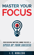 Master Your Focus: Focus on What Matters, Ignore the Rest, & Speed Up Your Success