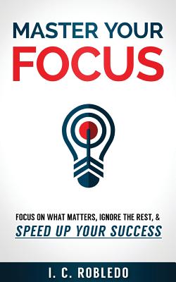 Master Your Focus: Focus on What Matters, Ignore the Rest, & Speed up Your Success - Robledo, I C