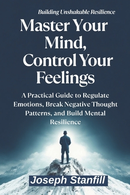 Master Your Mind, Control Your Feelings: A Practical Guide to Regulate Emotions, Break Negative Thought Patterns, and Build Mental Resilience - Stanfill, Joseph