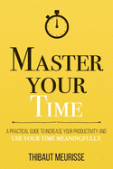 Master Your Time: A Practical Guide to Increase Your Productivity and Use Your Time Meaningfully