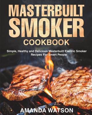 Masterbuilt Smoker Cookbook: Simple, Healthy and Delicious Masterbuilt Electric Smoker Recipes For Smart People - Watson, Amanda