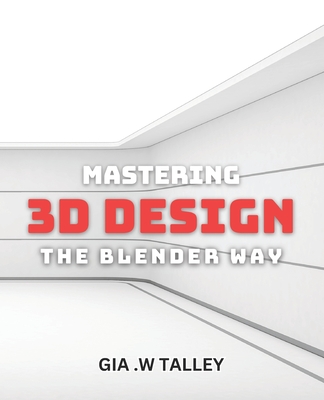 Mastering 3D Design: The Blender Way: Elevate Your Design Skills with Blender's Cutting-Edge 3D Techniques - W Talley, Gia
