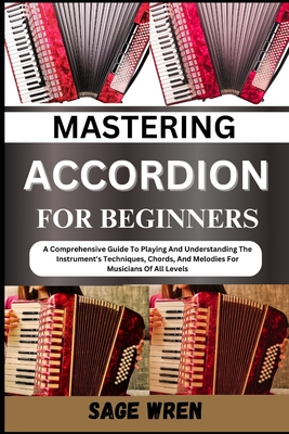 Mastering Accordion for Beginners: A Comprehensive Guide To Playing And Understanding The Instrument's Techniques, Chords, And Melodies For Musicians Of All Levels - Wren, Sage