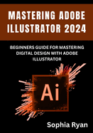 Mastering Adobe Illustrator 2024: Beginners Guide for Mastering Digital Design with Adobe Illustrator