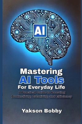 Mastering AI Tools for Everyday Life: A Practical Guide to Boosting Productivity, Creativity, and Efficiency - Bobby, Yakson