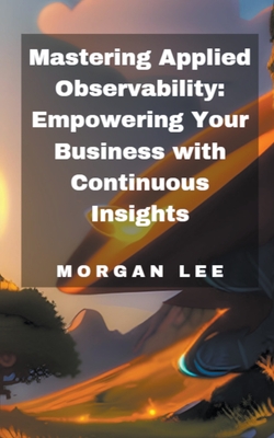 Mastering Applied Observability: Empowering Your Business with Continuous Insights - Lee, Morgan